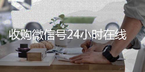 收购微信号24小时高价收v在线秒结平台（收购微信号的联系方式）